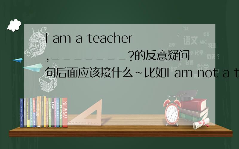 I am a teacher,_______?的反意疑问句后面应该接什么~比如I am not a teacher ,am I 那么I am a teacher