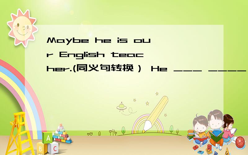 Maybe he is our English teacher.(同义句转换） He ___ ____ our English teacher.