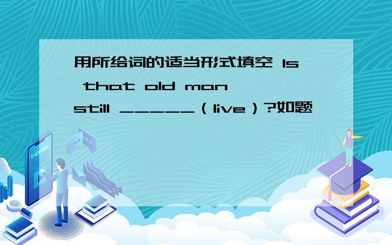 用所给词的适当形式填空 Is that old man still _____（live）?如题