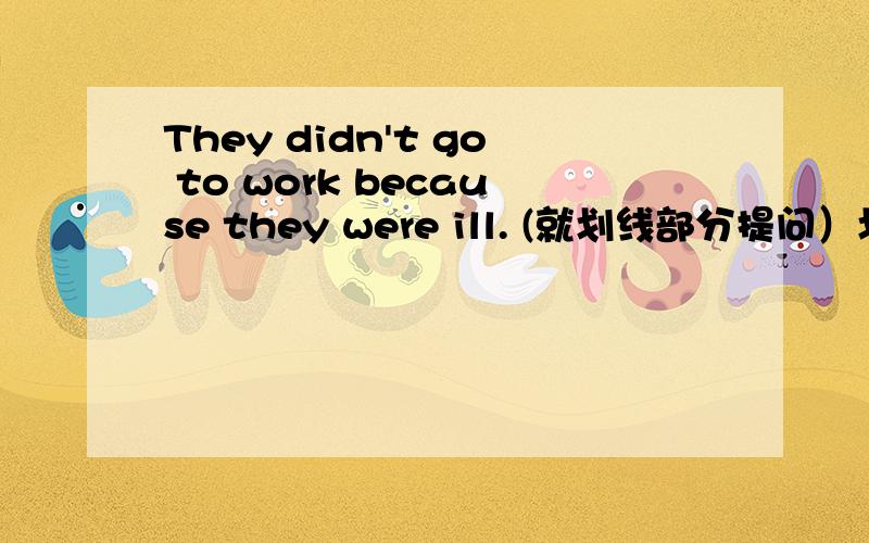 They didn't go to work because they were ill. (就划线部分提问）划线部分是 because they were ill