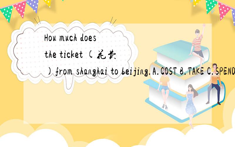 Hou much does the ticket (花费)from shanghai to beijing.A.COST B.TAKE C.SPEND D.PAY