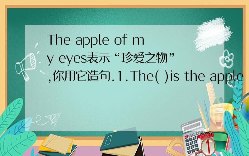 The apple of my eyes表示“珍爱之物”,你用它造句.1.The( )is the apple of my eye.2.( )is the apple of my father's eye.3.( )mother's eye