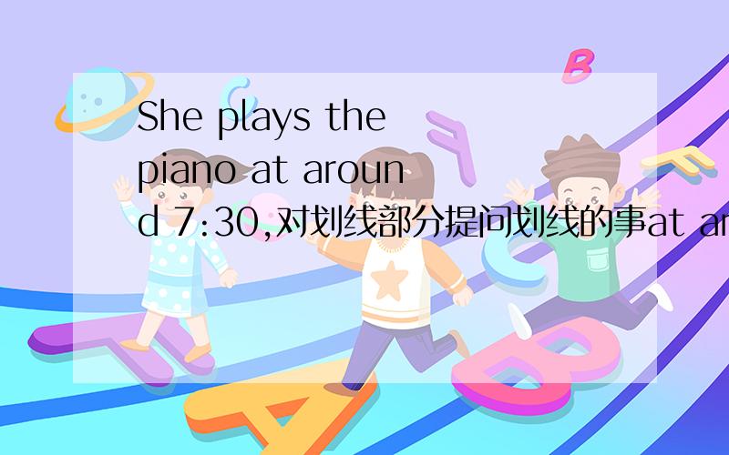 She plays the piano at around 7:30,对划线部分提问划线的事at around 7：30