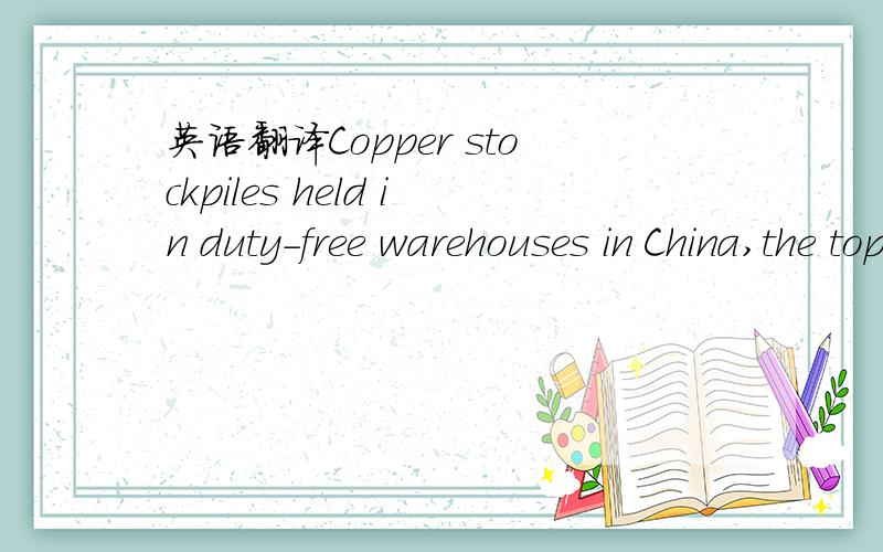 英语翻译Copper stockpiles held in duty-free warehouses in China,the top user,may be re-exported after surging to as much as 350,000 tons from almost none at the start of the year,according to Xi'an Maike Metal International Group.