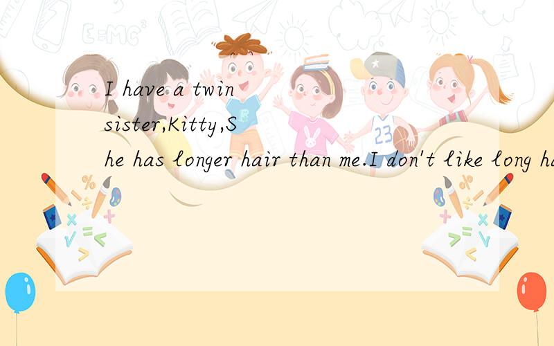 I have a twin sister,Kitty,She has longer hair than me.I don't like long hair.Many people think we（ 1 ）have lots of things in common.I'm come to our home,Kitty often sitsthere and says（ 2 ）,but I like to talk with them.So she is（ 3 ）than