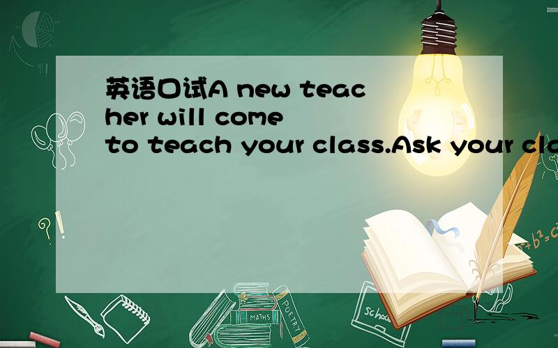英语口试A new teacher will come to teach your class.Ask your class teacher about him.要问两个问题