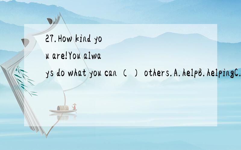 27.How kind you are!You always do what you can （） others.A.helpB.helpingC.helpsD.to help