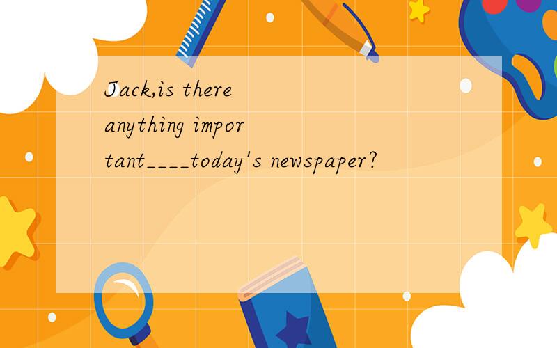 Jack,is there anything important____today's newspaper?