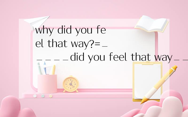 why did you feel that way?=_____did you feel that way_____?