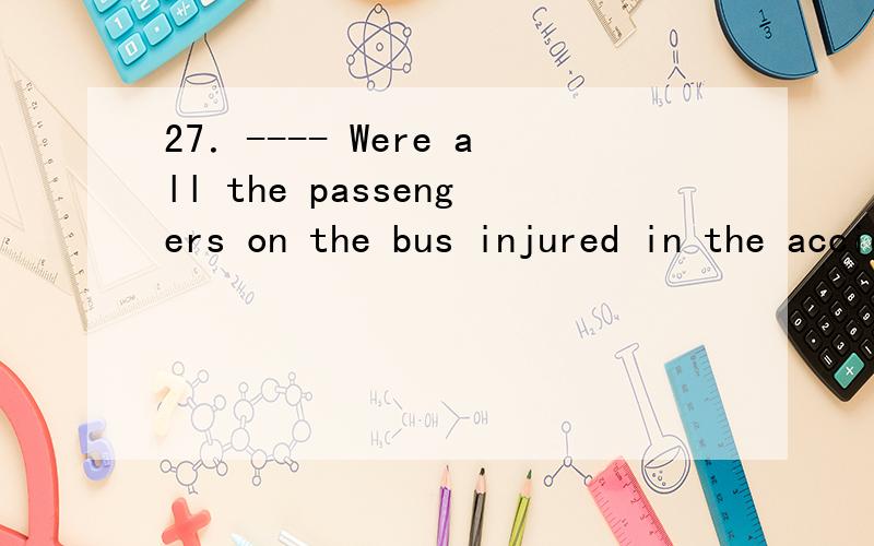 27．---- Were all the passengers on the bus injured in the accident sent to hospital?---- No,_____ only the four who got hurt seriously.A.there was B.there were C.that was D.it was