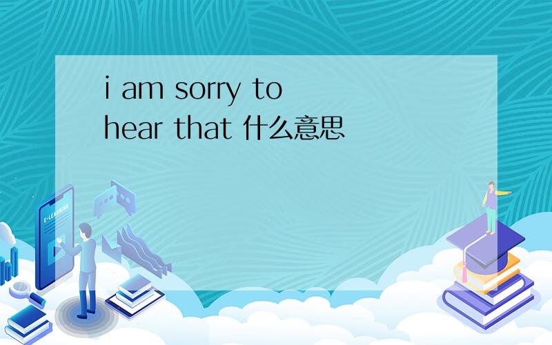 i am sorry to hear that 什么意思