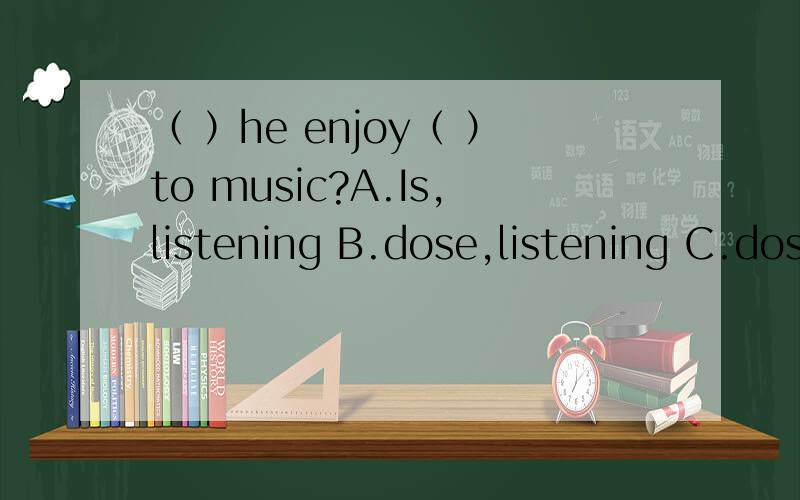 （ ）he enjoy（ ）to music?A.Is,listening B.dose,listening C.dose listen D.do,listen原因要说 please