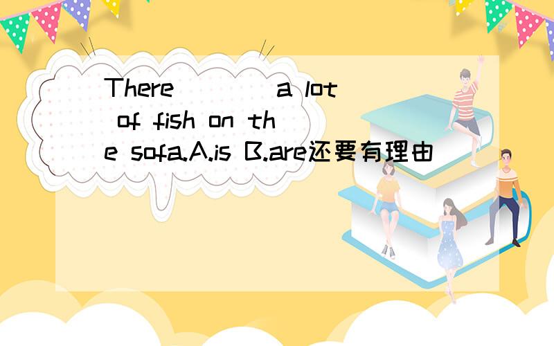 There____a lot of fish on the sofa.A.is B.are还要有理由
