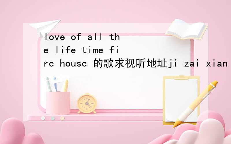 love of all the life time fire house 的歌求视听地址ji zai xian =