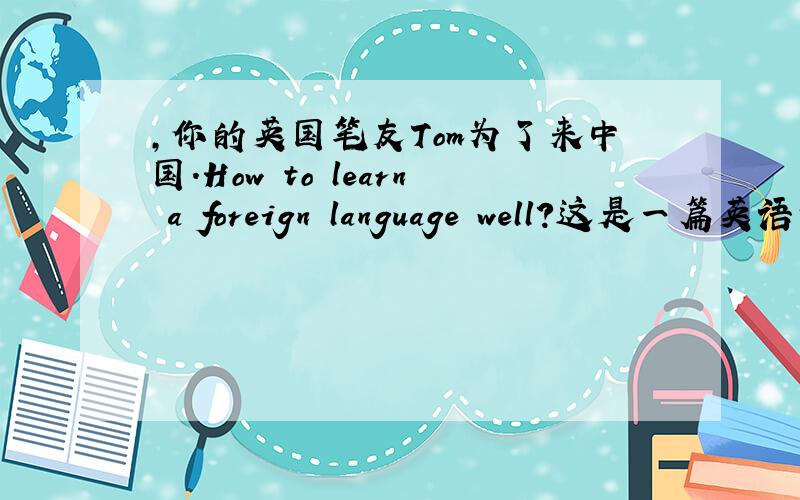 ,你的英国笔友Tom为了来中国.How to learn a foreign language well?这是一篇英语作文