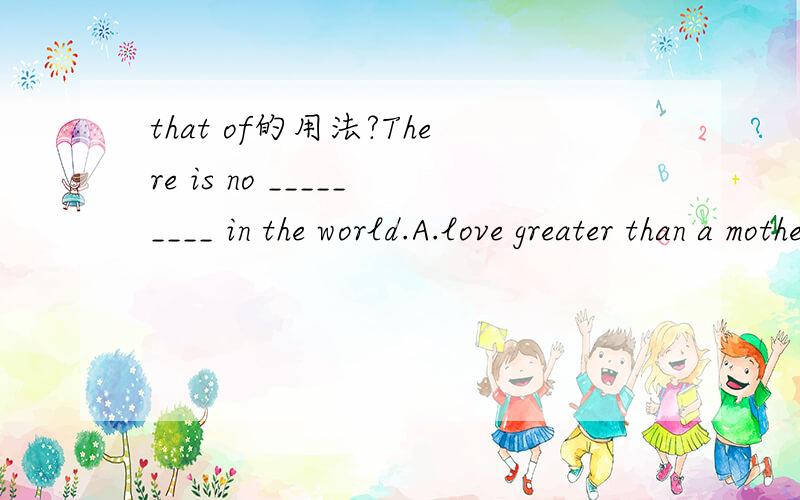 that of的用法?There is no _________ in the world.A.love greater than a mother B.love greater than that of a mother C.love greater as a mother D.as great love a as that of a mother 这题答案是B 我选了A 请亲具体说说'that of'的用法