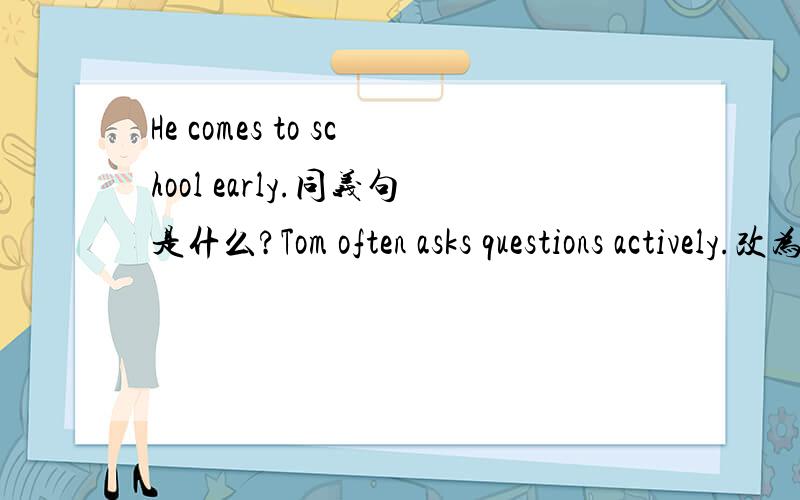 He comes to school early.同义句是什么?Tom often asks questions actively.改为祈使句是什么?