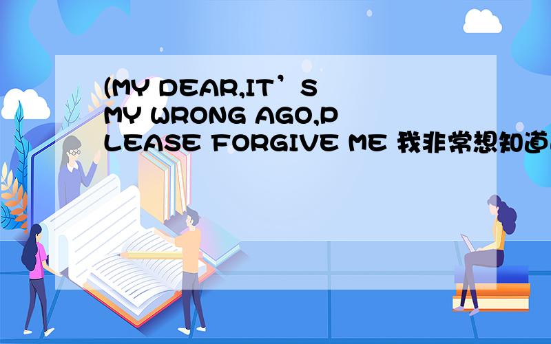 (MY DEAR,IT’S MY WRONG AGO,PLEASE FORGIVE ME 我非常想知道这个意思!请火速!