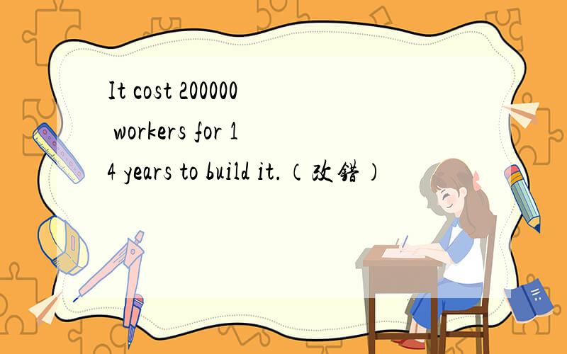 It cost 200000 workers for 14 years to build it.（改错）
