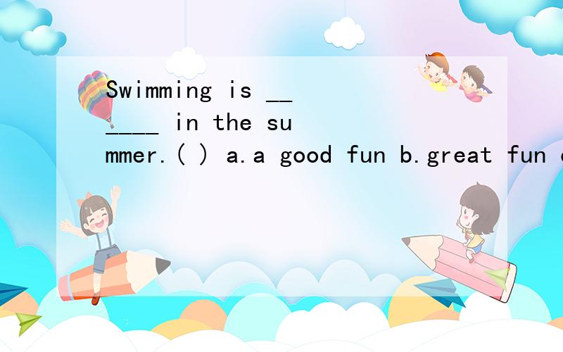 Swimming is ______ in the summer.( ) a.a good fun b.great fun c.great funs d.great a fun