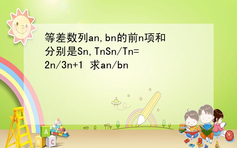 等差数列an,bn的前n项和分别是Sn,TnSn/Tn=2n/3n+1 求an/bn