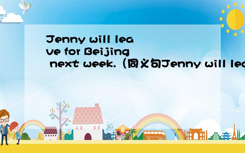 Jenny will leave for Beijing next week.（同义句Jenny will leave for Beijing next week.（同义句改写）Jenny _____ _____ for Beijing next week.