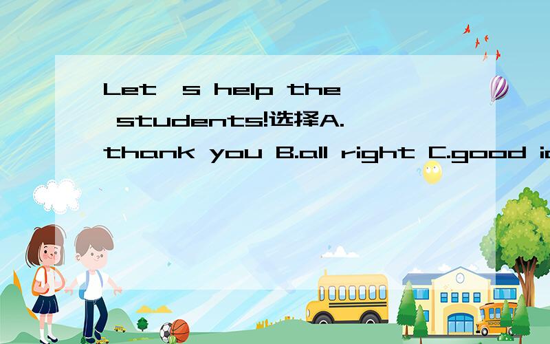 Let's help the students!选择A.thank you B.all right C.good idea