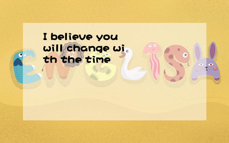 I believe you will change with the time