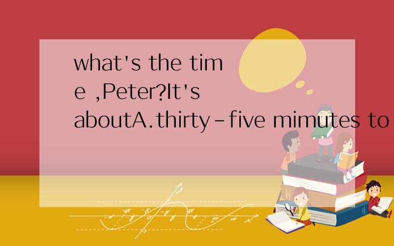what's the time ,Peter?It's aboutA.thirty-five mimutes to eleven B.twenty past eleven C.eleven to fifteen D.twenty passes eleven 2.I don'tknow.How far does she live from school?(合并成同一句话）.I don't know (填三个单词）from school .