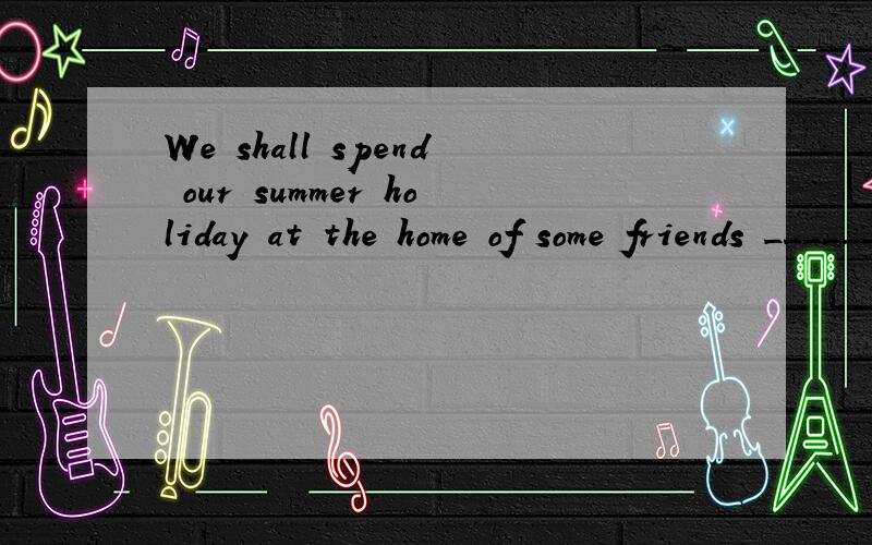 We shall spend our summer holiday at the home of some friends _______.a.of us b.of ours c.of our d.to ours 我觉得a,b 都对呀.请指教!