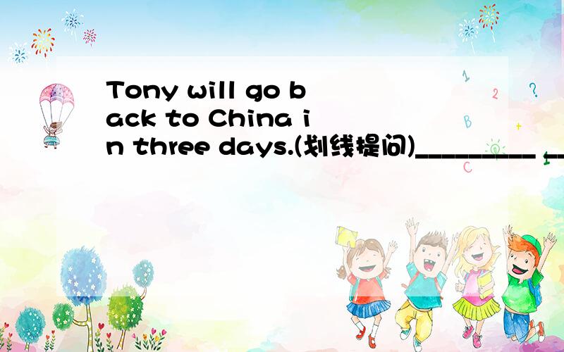 Tony will go back to China in three days.(划线提问)_________ ________ will Tony go back to China?