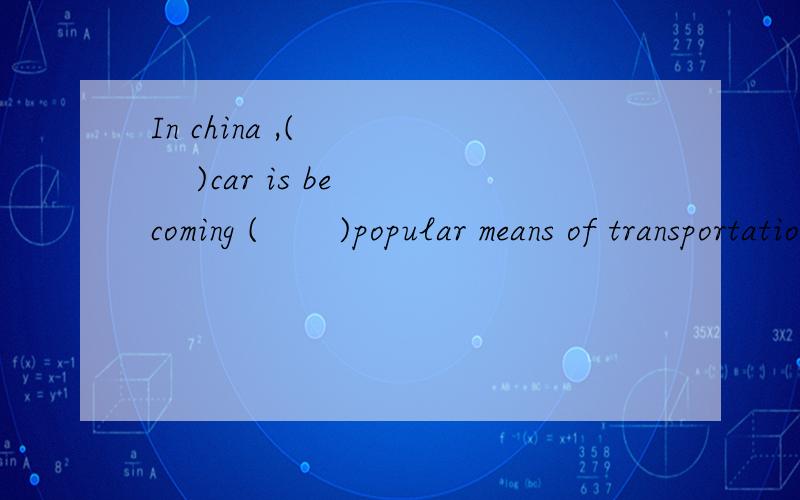 In china ,(       )car is becoming (       )popular means of transportation.?In china ,(       )car is becoming (       )popular means of transportation.A.the, a                          B.a, /C.the,the                         D.a,the为什么不选B
