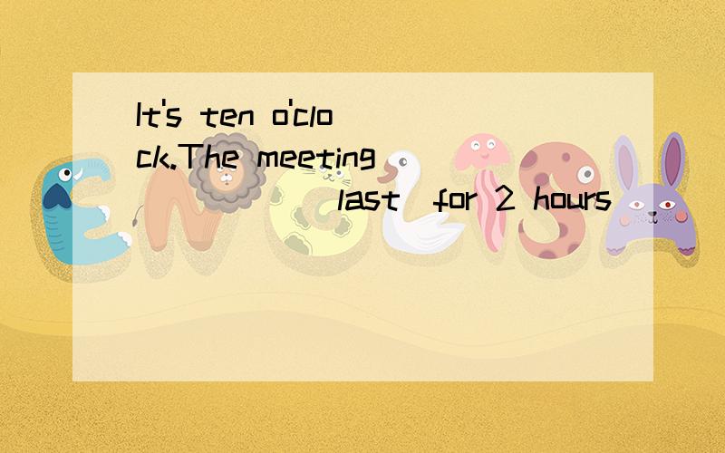 It's ten o'clock.The meeting_____(last)for 2 hours