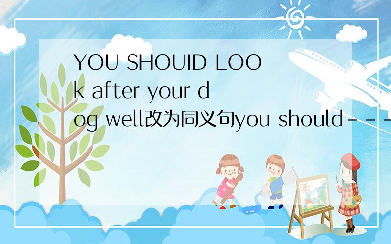 YOU SHOUID LOOk after your dog well改为同义句you should---- ---- ---- ---- your dog