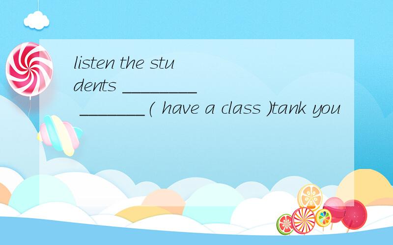 listen the students ________ _______( have a class )tank you