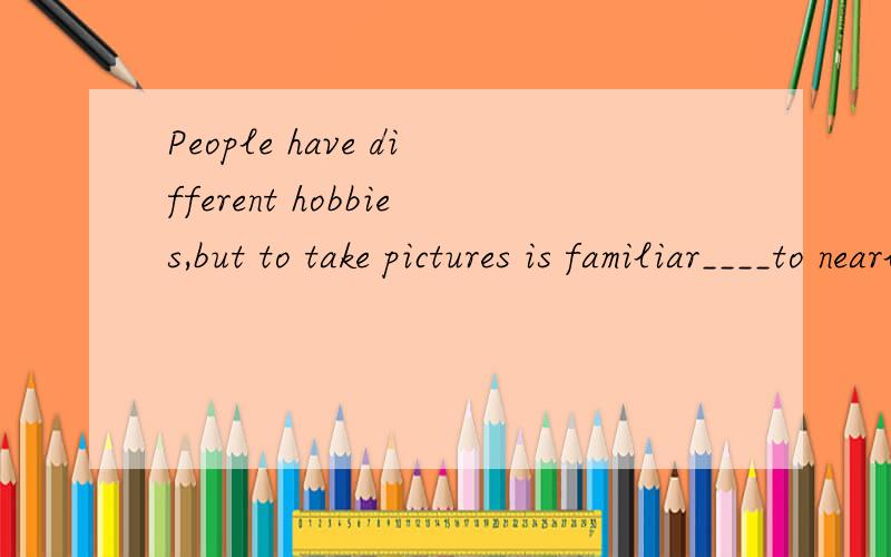 People have different hobbies,but to take pictures is familiar____to nearly all.It is easy to takegood pictures if you follow a simple rules.Before you take a picture think about it.Be sure you are close enough to you subject .A pretty face against i