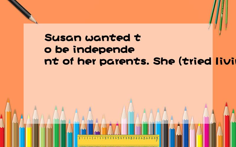 Susan wanted to be independent of her parents. She (tried living) alone but she didn't like it and moved back home 怎么排除tried having lived .live 不是在try之后吗?