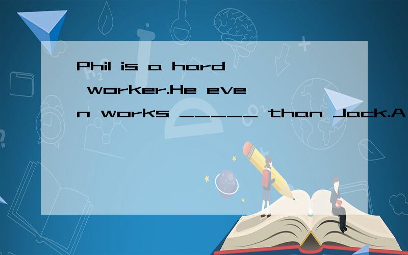 Phil is a hard worker.He even works _____ than Jack.A harder B more hardC more hardly D hardier请问这道英语单选选哪个呢?请告知为什么选那项,别的为什么不选?最后还请翻译一下这句话..