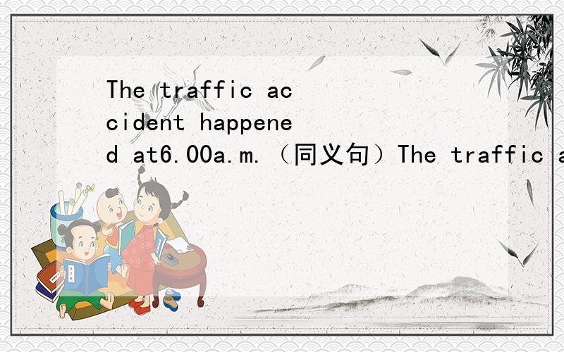 The traffic accident happened at6.00a.m.（同义句）The traffic accident ——  ——at 6.00a.m.