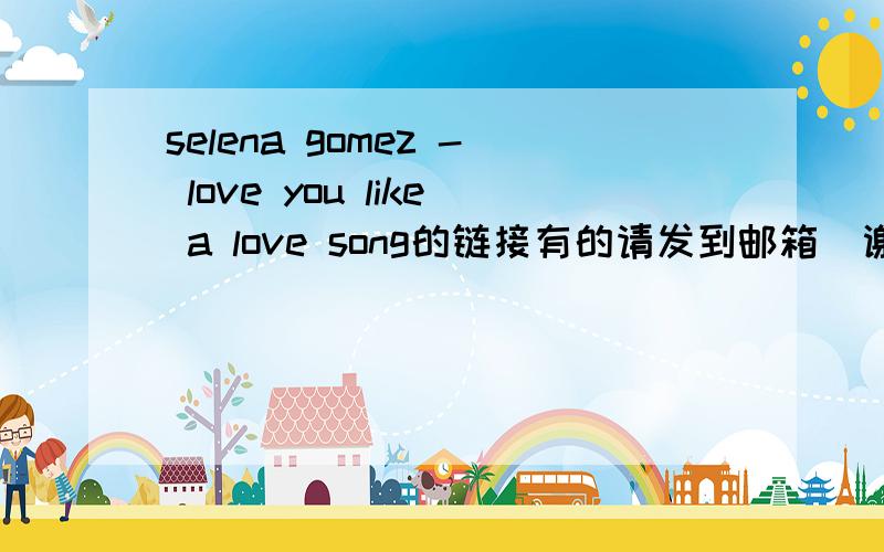 selena gomez - love you like a love song的链接有的请发到邮箱  谢谢  923415018@qq.com