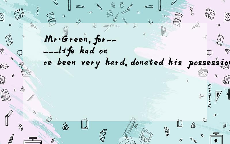 Mr.Green,for_____life had once been very hard,donated his possessions to the snow-hit familiesA whose B which C whom D what选什么 为什么啊