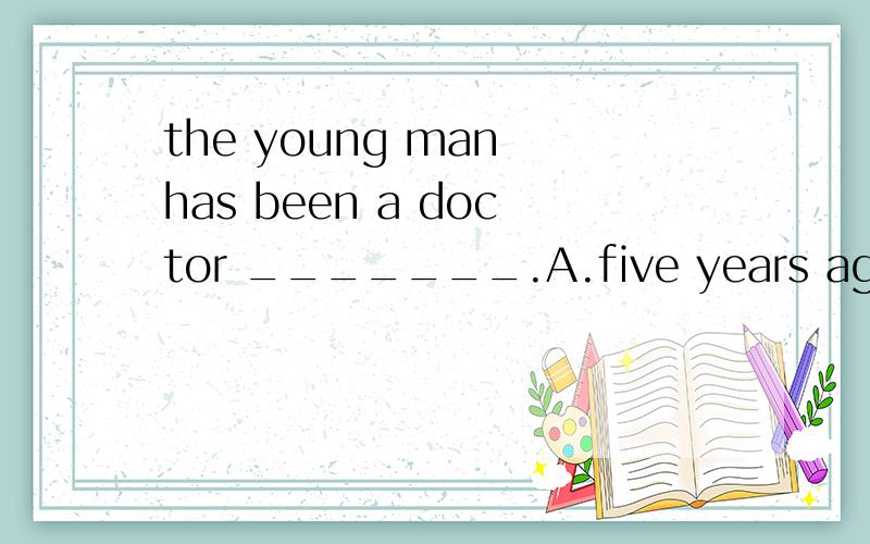 the young man has been a doctor _______.A.five years agoB.since five years befoeC.for five yearsD.since five years ago B和D有什么根本上的区别吗?C是 for five year .