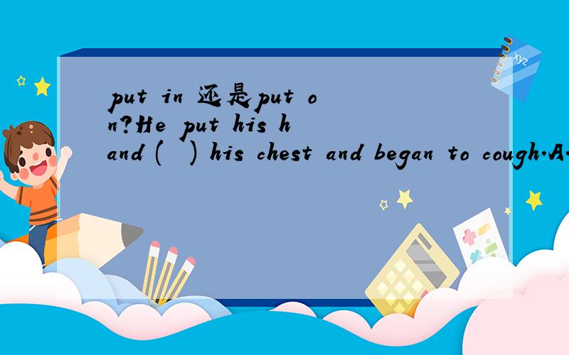 put in 还是put on?He put his hand (  ) his chest and began to cough.A.in   B.up   C.on旁边阅读(跟这题没有关系,是别的题目）有一句话“He put it in a window of his house and took a picture of his garden.