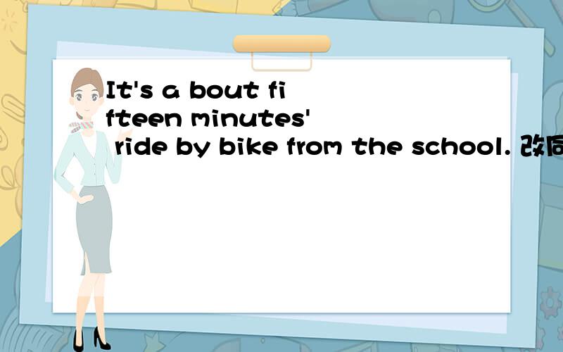 It's a bout fifteen minutes' ride by bike from the school. 改同意句改同意句It ( ) about a ( ) ( )ride a bike from the school.