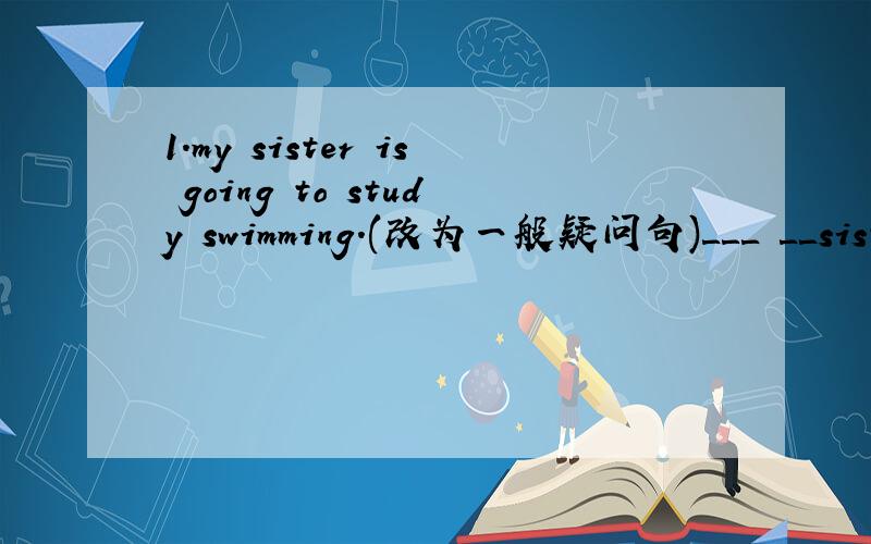 1.my sister is going to study swimming.(改为一般疑问句)＿＿＿ ＿＿sister　＿＿＿to study swimming?2.they are going to take guitar lessons.(改为否定句)they ＿＿＿ ＿＿＿to take guitar lessons.3.his cousin is going to be a sc