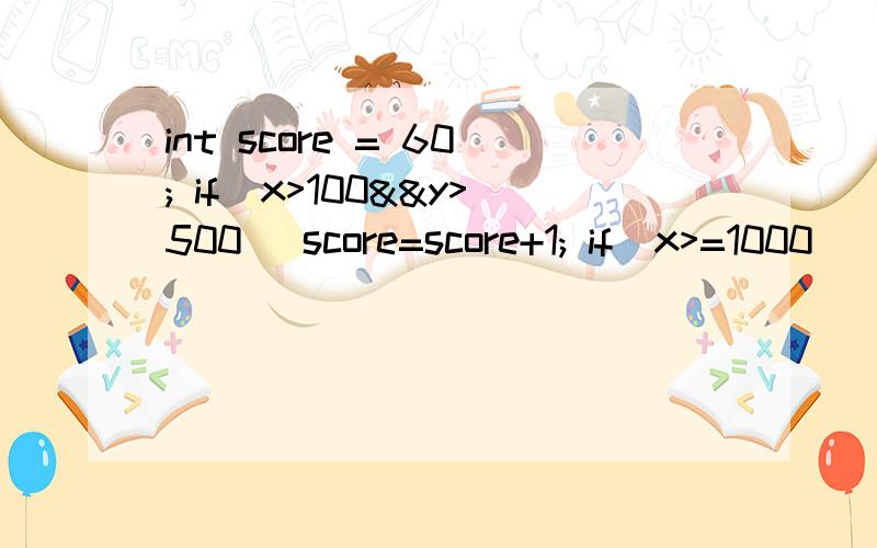 int score = 60; if(x>100&&y>500) score=score+1; if(x>=1000||z>5000) score=score+5;