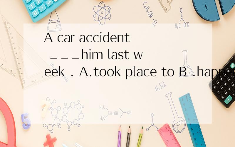 A car accident ___him last week . A.took place to B .happened on C. happened to D. happeneds to
