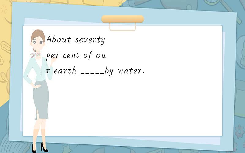 About seventy per cent of our earth _____by water.