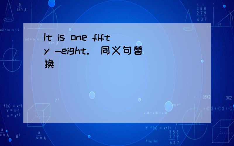 It is one fifty -eight.(同义句替换）