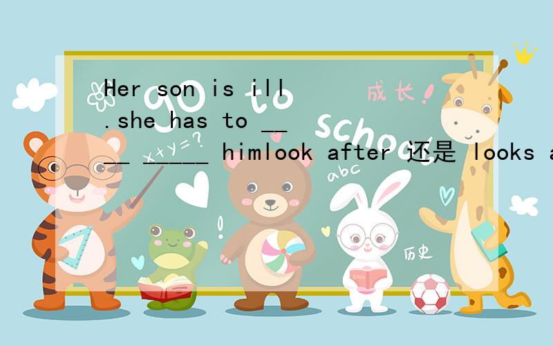 Her son is ill.she has to ____ _____ himlook after 还是 looks after